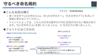 守るべき命名規約
nこんな名前は嫌だ
• 単一の文字 'l' (小文字のエル)、'O' (大文字のオー)、'I'(大文字のアイ) を決して
変数に使わないでください。
• フォントによっては、これらの文字は数字の1や0と区別が付かない場合があり
ます。'l'(小文字のエル) を使いたくなったら、'L' を代わりに使いましょう。
nフォントにはこだわれ
フォント：Arial/Helvetica
class TestMyAdd(unittest.TestCase):
def test_add(self):
val = myadd(1, 2)
self.assertEqual(3, val)
def test_add_pp(self):
val = myadd(2, 6)
self.assertTrue(val > 0)
def myadd(l, I):
if l > 0 and I > 0:
return l + I
if l < 0 and I < 0:
return l + I
Arial/Helveticaは使わない！
• プロポーショナルフォントだから揃わない
• lとI，0とOが紛らわしい
 