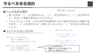 守るべき命名規約
nこんな名前は嫌だ
• 単一の文字 'l' (小文字のエル)、'O' (大文字のオー)、'I'(大文字のア
イ) を決して変数に使わないでください。
• フォントによっては、これらの文字は数字の1や0と区別が付かない場合があ
ります。'l'(小文字のエル) を使いたくなったら、'L' を代わりに使いま
しょう。
nフォントにはこだわれ
フォント：Courier
class TestMyAdd(unittest.TestCase):
def test_add(self):
val = myadd(1, 2)
self.assertEqual(3, val)
def test_add_pp(self):
val = myadd(2, 6)
self.assertTrue(val > 0)
def myadd(l, I):
if l > 0 and I > 0:
return l + I
if l < 0 and I < 0:
return l + I
Courierはまだまし
• 等幅フォントだから揃ってOK
• まだ0とOが紛らわしい
 