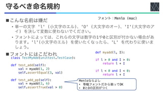 守るべき命名規約
nこんな名前は嫌だ
• 単一の文字 'l' (小文字のエル)、'O' (大文字のオー)、'I'(大文字のア
イ) を決して変数に使わないでください。
• フォントによっては、これらの文字は数字の1や0と区別が付かない場合があ
ります。'l'(小文字のエル) を使いたくなったら、'L' を代わりに使いま
しょう。
nフォントにはこだわれ
フォント：Menlo (mac)
class TestMyAdd(unittest.TestCase):
def test_add(self):
val = myadd(1, 2)
self.assertEqual(3, val)
def test_add_pp(self):
val = myadd(2, 6)
self.assertTrue(val > 0)
def myadd(l, I):
if l > 0 and I > 0:
return l + I
if l < 0 and I < 0:
return l + I
Menloならよし
• 等幅フォントだから揃ってOK
• 0とOの区別がつく
 
