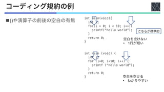 コーディング規約の例
n()や演算子の前後の空白の有無
int main(void){
int i;
for(i = 0; i < 10; i++){
printf(“hello world”);
}
return 0;
}
int main (void) {
int i;
for (i=0; i<10; i++) {
printf (“hello world”);
}
return 0;
}
空白を空けない
• 1行が短い
空白を空ける
• わかりやすい
こちらが標準的
 