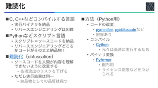 難読化
nC, C++などコンパイルする言語
• 実行バイナリを納品
• リバースエンジニアリングは困難
nPythonなどスクリプト言語
• スクリプト＝ソースコードを納品
• リバースエンジニアリングどころ
かコードがそのまま納品物！
n難読化（obfuscation）
• ソースコードを人間が内容を理解
できないように改変する
• 技術流出のリスクを下げる
• ただし実行結果は同一
• 納品物としての品質は保つ
n方法（Python用）
• コードの改変
• pyminifier, pyobfuscateなど
• 限界あり
• コンパイル
• Cython
• 元々は高速に実行するため
• バイナリ変換
• PyArmor
• 配布用
• ライセンス期限などをつけ
られる
 