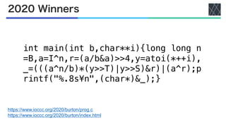 2020 Winners
https://www.ioccc.org/2020/burton/prog.c
https://www.ioccc.org/2020/burton/index.html
int main(int b,char**i){long long n
=B,a=I^n,r=(a/b&a)>>4,y=atoi(*++i),
_=(((a^n/b)*(y>>T)|y>>S)&r)|(a^r);p
rintf("%.8s¥n",(char*)&_);}
 