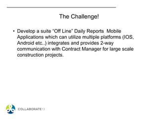 • Develop a suite “Off Line” Daily Reports Mobile
Applications which can utilize multiple platforms (IOS,
Android etc..) integrates and provides 2-way
communication with Contract Manager for large scale
construction projects.
The Challenge!
 