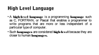 High Level Language
• A high-level language is a programming language such
as C, FORTRAN, or Pascal that enables a programmer to
write programs that are more or less independent of a
particular typeof computer.
• Such languages are considered high-level because they are
closer to human languages.
 