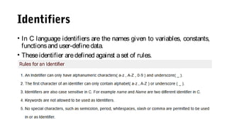 Identifiers
• In C language identifiers are the names given to variables, constants,
functionsand user-definedata.
• Theseidentifier aredefined against aset of rules.
 
