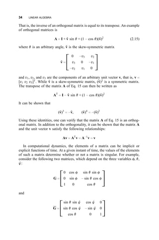34 LINEAR ALGEBRA
That is, the inverse of an orthogonal matrix is equal to its transpose. An example
of orthogonal matrices is
A c I + ṽ sin v + (1 − cos v)(ṽ)2
(2.15)
where v is an arbitrary angle, ṽ is the skew-symmetric matrix
ṽ c



0 −v3 v2
v3 0 −v1
−v2 v1 0



and v1, v2, and v3 are the components of an arbitrary unit vector v, that is, v c
[v1 v2 v3]T
. While ṽ is a skew-symmetric matrix, (ṽ)2
is a symmetric matrix.
The transpose of the matrix A of Eq. 15 can then be written as
AT
c I − ṽ sin v + (1 − cos v)(ṽ)2
It can be shown that
(ṽ)3
c −ṽ, (ṽ)4
c −(ṽ)2
Using these identities, one can verify that the matrix A of Eq. 15 is an orthog-
onal matrix. In addition to the orthogonality, it can be shown that the matrix A
and the unit vector v satisfy the following relationships:
Av c AT
v c A−1
v c v
In computational dynamics, the elements of a matrix can be implicit or
explicit functions of time. At a given instant of time, the values of the elements
of such a matrix determine whether or not a matrix is singular. For example,
consider the following two matrices, which depend on the three variables f, v,
w:
G c



0 cos f sin v sin f
0 sin f − sin v cos f
1 0 cos v



and
G c



sin v sin w cos w 0
sin v cos w − sin w 0
cos v 0 1



 