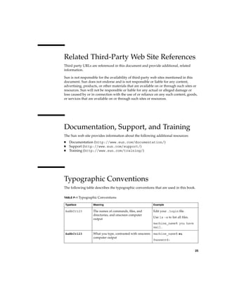Related Third-Party Web Site References
Third party URLs are referenced in this document and provide additional, related
information.
Sun is not responsible for the availability of third-party web sites mentioned in this
document. Sun does not endorse and is not responsible or liable for any content,
advertising, products, or other materials that are available on or through such sites or
resources. Sun will not be responsible or liable for any actual or alleged damage or
loss caused by or in connection with the use of or reliance on any such content, goods,
or services that are available on or through such sites or resources.
Documentation, Support, and Training
The Sun web site provides information about the following additional resources:
■ Documentation (http://www.sun.com/documentation/)
■ Support (http://www.sun.com/support/)
■ Training (http://www.sun.com/training/)
Typographic Conventions
The following table describes the typographic conventions that are used in this book.
TABLE P–1 Typographic Conventions
Typeface Meaning Example
AaBbCc123 The names of commands, files, and
directories, and onscreen computer
output
Edit your .login file.
Use ls -a to list all files.
machine_name% you have
mail.
AaBbCc123 What you type, contrasted with onscreen
computer output
machine_name% su
Password:
25
 