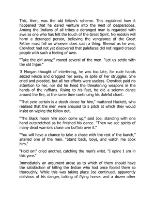 This, then, was the old fellow’s scheme. This explained how it
happened that he dared venture into the nest of desperadoes.
Among the Indians of all tribes a deranged man is regarded with
awe as one who has felt the touch of the Great Spirit. No redskin will
harm a deranged person, believing the vengeance of the Great
Father must fall on whoever does such a thing. Shrewd as he was,
Crowfoot had not yet discovered that palefaces did not regard crazed
people with such a feeling of awe.
“Take the girl away,” roared several of the men. “Let us settle with
the old Injun.”
If Morgan thought of interfering, he was too late, for rude hands
seized Felicia and dragged her away, in spite of her struggles. She
cried and pleaded, but all her efforts were useless. Crowfoot paid no
attention to her, nor did he heed the threatening weapons in the
hands of the ruffians. Rising to his feet, he did a solemn dance
around the fire, at the same time continuing his doleful chant.
“That yere certain is a death dance for him,” muttered Hackett, who
realized that the men were aroused to a pitch at which they would
insist on wiping the fellow out.
“The black moon him soon come up,” said Joe, standing with one
hand outstretched as he finished his dance. “Then we see spirits of
many dead warriors chase um buffalo over it.”
“You will have a chance to take a chase with the rest o’ the bunch,”
snarled one of the men. “Stand back, boys, and watch me cook
him.”
“Hold on!” cried another, catching the man’s wrist. “I opine I am in
this yere.”
Immediately an argument arose as to which of them should have
the satisfaction of killing the Indian who had once fooled them so
thoroughly. While this was taking place Joe continued, apparently
oblivious of his danger, talking of flying horses and a dozen other
 