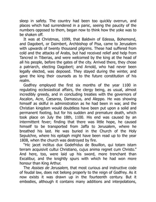 sleep in safety. The country had been too quickly overrun, and
places which had surrendered in a panic, seeing the paucity of the
numbers opposed to them, began now to think how the yoke was to
be shaken off.
It was at Christmas, 1099, that Baldwin of Edessa, Bohemond,
and Dagobert, or Daimbert, Archbishop of Pisa, came to Jerusalem
with upwards of twenty thousand pilgrims. These had suffered from
cold and the attacks of Arabs, but had received relief and help from
Tancred in Tiberias, and were welcomed by the king at the head of
all his people, before the gates of the city. Arrived there, they chose
a patriarch, electing Dagobert; and Arnold, who had never been
legally elected, was deposed. They stayed during the winter, and
gave the king their counsels as to the future constitution of his
realm.
Godfrey employed the first six months of the year 1100 in
regulating ecclesiastical affairs, the clergy being, as usual, almost
incredibly greedy, and in concluding treaties with the governors of
Ascalon, Acre, Cæsarea, Damascus, and Aleppo. He was showing
himself as skilful in administration as he had been in war, and the
Christian kingdom would doubtless have been put upon a solid and
permanent footing, but for his sudden and premature death, which
took place on July the 18th, 1100. His end was caused by an
intermittent fever; finding that there was little hope, he caused
himself to be transported from Jaffa to Jerusalem, where he
breathed his last. He was buried in the Church of the Holy
Sepulchre, where his epitaph might have been read up to the year
1808, when the church was destroyed by fire.
“Hic jacet inclitus dux Godefridus de Bouillon, qui totam istam
terram acquisivit cultui Christiano, cujus anima regnet cum Christo.”
And here, too, were laid up his sword, more trenchant than
Excalibur, and the knightly spurs with which he had won more
honour than King Arthur.
The Assises de Jerusalem, that most curious and instructive code
of feudal law, does not belong properly to the reign of Godfrey. As it
now exists it was drawn up in the fourteenth century. But it
embodies, although it contains many additions and interpolations,
 