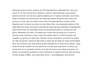 exhaustivos foros online cortesía de The Hype Machine y MonkeyFilter. Solo que
entrar en un foro de ese tipo y localizar a ciento y pico personas cuyos gustos
podrían coincidir con los de tu público objetivo es un trabajo incómodo. Una forma
mejor de hacerlo es centrarse en los blogs que hablan de gente cuya música se
parece a la tuya. Aquí es donde sitios como The Hype Machine resultan útiles.
Digamos que tu música es similar a la de Green Day. Una búsqueda rápida en The
Hype Machine revela una buena cantidad de blogs que han publicado recientemente
sobre Green Day. Es razonable iniciar conversaciones sobre tu música con esa
gente. Mándales una demo. Ya sabes que a ellos casi les gusta ya tu música y
podrían estar inclinados a decir cosas favorables sobre ti a todos aquellos que
respetan su opinión en este tema. Podrías incluso considerar convertirte tú mismo
en líder de opinión. Discutiré más tarde el poder de los blogs en mayor profundidad
pero, de momento, que esta semilla quede plantada en el fondo de tu cabeza. ¿Qué
mejor forma de rodearte de una audiencia a la que podría gustarle tu música que
convertirse en un reputado experto en el tipo de música que sabes que gusta a la
gente a la que podría gustarle la tuya? Comenzar un blog es sencillo, fácil de hacer.
O bien dirígete a MOG, una comunidad online —como MySpace, pero buena—
 