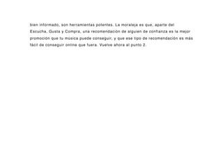 bien informado, son herramientas potentes. La moraleja es que, aparte del
Escucha, Gusta y Compra, una recomendación de alguien de confianza es la mejor
promoción que tu música puede conseguir, y que ese tipo de recomendación es más
fácil de conseguir online que fuera. Vuelve ahora al punto 2.
 