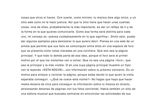 cosas que otros sí hacen. Con suerte, como mínimo, tu música dice algo único, y un
sitio web cutre no le hace justicia. Así que tu sitio tiene que hacer unas cuantas
cosas. Una de ellas, probablemente la más importante, es dar un reflejo de ti y de
la forma en la que quieres comunicarte. Como esa forma será distinta para cada
uno, mi consejo es «piensa cuidadosamente en lo que significa». Dicho esto, puedo
dar algunos ejemplos para demostrar lo que quiero decir. Piensa en una web de un
artista que permite que sus fans se comuniquen entre ellos en una especie de foro
que se presenta como notas clavadas en una corchera. Que eso sea la página
principal. Y que todo lo demás parta de esa idea, porque el foro será el primer
motivo por el que los visitantes van a volver. Que no sea una página «foro», que
sea la principal y la más visible. O en una cuya página principal muestre un flyer
con la leyenda «ESTA NOCHE», con información sobre tu próximo concierto. Es un
motivo para enlazar y revisitar la página, porque estás dando lo que quien la visita
esperaba conseguir. «¿Qué se cuece esta noche?» No hagas que haya que hacer
media docena de clics para conseguir la información sobre tu música en directo,
atravesando decenas de páginas con tus fotos sonriendo. Había también un sitio de
una editora musical que buscaba centrarse en sincronizar las actividades de sus
 
