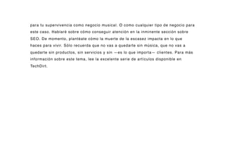 para tu supervivencia como negocio musical. O como cualquier tipo de negocio para
este caso. Hablaré sobre cómo conseguir atención en la inminente sección sobre
SEO. De momento, plantéate cómo la muerte de la escasez impacta en lo que
haces para vivir. Sólo recuerda que no vas a quedarte sin música, que no vas a
quedarte sin productos, sin servicios y sin —es lo que importa— clientes. Para más
información sobre este tema, lee la excelente serie de artículos disponible en
TechDirt.
 