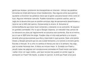 gente que busque «promoción de discográficas en Internet». Utilizar las palabras
correctas es mitad adivinanza mitad malabarismo. Hay algunos sitios que podrían
ayudarte a encontrar las palabras clave que la gente usa para buscar sitios como el
tuyo. Algunos intentarán cobrarte. Puedes buscarles si quieres usarlos, pero la
regla de la abuela dice que es posible anticipar algo de pensamiento desenfocado y
recorrer así el 80% del camino. Conservando tu dinero. 8. Actualiza el
contenidoResulta que tener buen contenido y relevante no es suficiente. Ni siquiera
en grandes cantidades. Por lo que a Google respecta, un indicador más valioso de
la relevancia es cómo de regularmente se actualiza ese contenido. Ese es el motivo
por el que el SEO ama los blogs. Puedes crear el sitio web perfecto y no tocarlo
durante años porque piensas que dice y hace todo lo que quieres. Dale unos pocos
meses y Google pensará que es una ciudad fantasma y no volverá a enviarle gente.
Escribe a menudo. Si tu sitio no cambia al menos una vez a la semana, hay algo
que no estás haciendo bien. A diario es incluso mejor. 9. Cuidado con Flash y
JavaSi todas las páginas con introducciones animadas en Flash tienen ese botón
«saltar intro» en lugar visible, ¿por qué narices han puesto en primer lugar la
animación en Flash? De hecho, si pides mi opinión, te diré que Flash sirve para
 