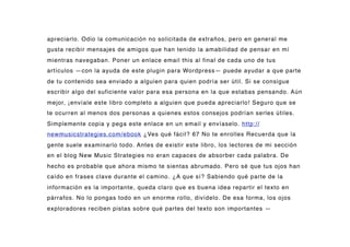 apreciarlo. Odio la comunicación no solicitada de extraños, pero en general me
gusta recibir mensajes de amigos que han tenido la amabilidad de pensar en mí
mientras navegaban. Poner un enlace email this al final de cada uno de tus
artículos —con la ayuda de este plugin para Wordpress— puede ayudar a que parte
de tu contenido sea enviado a alguien para quien podría ser útil. Si se consigue
escribir algo del suficiente valor para esa persona en la que estabas pensando. Aún
mejor, ¡envíale este libro completo a alguien que pueda apreciarlo! Seguro que se
te ocurren al menos dos personas a quienes estos consejos podrían serles útiles.
Simplemente copia y pega este enlace en un email y envíaselo. http://
newmusicstrategies.com/ebook ¿Ves qué fácil? 67 No te enrolles Recuerda que la
gente suele examinarlo todo. Antes de existir este libro, los lectores de mi sección
en el blog New Music Strategies no eran capaces de absorber cada palabra. De
hecho es probable que ahora mismo te sientas abrumado. Pero sé que tus ojos han
caído en frases clave durante el camino. ¿A que sí? Sabiendo qué parte de la
información es la importante, queda claro que es buena idea repartir el texto en
párrafos. No lo pongas todo en un enorme rollo, divídelo. De esa forma, los ojos
exploradores reciben pistas sobre qué partes del texto son importantes —
 