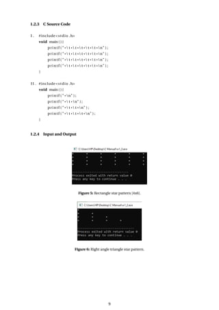 1.2.3 C Source Code
I . #include<stdio .h>
void main ( ) {
printf ( "* t * t * t * t * t *n" ) ;
printf ( "* t * t * t * t * t *n" ) ;
printf ( "* t * t * t * t * t *n" ) ;
printf ( "* t * t * t * t * t *n" ) ;
}
II . #include<stdio .h>
void main ( ) {
printf ( "*n" ) ;
printf ( "* t *n" ) ;
printf ( "* t * t *n" ) ;
printf ( "* t * t * t *n" ) ;
}
1.2.4 Input and Output
Figure 5: Rectangle star pattern [4x6].
Figure 6: Right angle triangle star pattern.
9
 