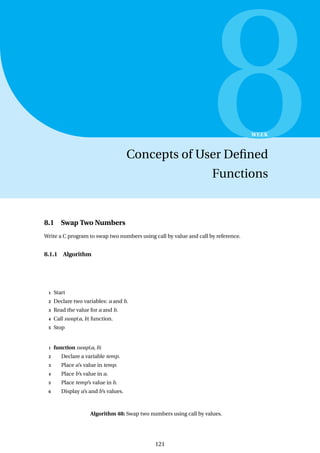 8
WEEK
Concepts of User Defined
Functions
8.1 Swap Two Numbers
Write a C program to swap two numbers using call by value and call by reference.
8.1.1 Algorithm
1 Start
2 Declare two variables: a and b.
3 Read the value for a and b.
4 Call swap(a, b) function.
5 Stop
1 function swap(a, b)
2 Declare a variable temp.
3 Place a’s value in temp.
4 Place b’s value in a.
5 Place temp’s value in b.
6 Display a’s and b’s values.
Algorithm 48: Swap two numbers using call by values.
121
 