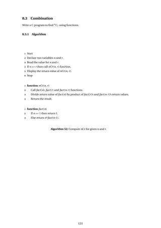 8.3 Combination
Write a C program to find n
Cr using functions.
8.3.1 Algorithm
1 Start
2 Declare two variables n and r.
3 Read the value for n and r.
4 If n >= r then call nCr(n, r) function.
5 Display the return value of nCr(n, r).
6 Stop
1 function nCr(n, r)
2 Call fact(n), fact(r) and fact(n-r) functions.
3 Divide return value of fact(n) by product of fact(r)’s and fact(n-r)’s return values.
4 Return the result.
1 function fact(n)
2 If n == 1 then return 1.
3 Else return n*fact(n-1).
Algorithm 52: Compute nCr for given n and r.
131
 