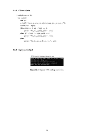 3.3.3 C Source Code
#include<stdio .h>
void main ( ) {
int yr ;
printf ( "Enter a year to check leap yr . or not : " ) ;
scanf ( "%d" , &yr ) ;
i f ( yr%100 == 0 && yr%400 == 0)
printf ( "%d is a leap year" , yr ) ;
else i f ( yr%100 != 0 && yr%4 == 0)
printf ( "%d is a leap year" , yr ) ;
else
printf ( "%d is not a leap year" , yr ) ;
}
3.3.4 Input and Output
Figure 32: Verify year 1900 is a leap year or not.
38
 