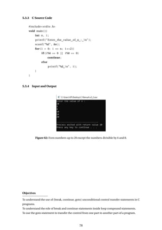5.3.3 C Source Code
#include<stdio .h>
void main ( ) {
int n, i ;
printf ( "Enter the value of n : n" ) ;
scanf ( "%d" , &n ) ;
for ( i = 0; i <= n; i +=2){
i f ( i%6 == 0 | | i%8 == 0)
continue ;
else
printf ( "%d n" , i ) ;
}
}
5.3.4 Input and Output
Figure 62: Even numbers up to 20 except the numbers divisible by 6 and 8.
Objectives
To understand the use of (break, continue, goto) unconditional control transfer statements in C
programs.
To understand the role of break and continue statements inside loop compound statements.
To use the goto statement to transfer the control from one part to another part of a program.
78
 
