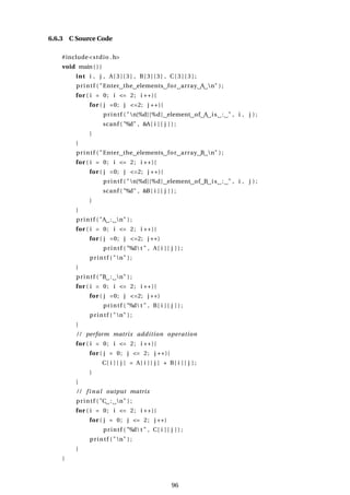 6.6.3 C Source Code
#include<stdio .h>
void main ( ) {
int i , j , A[ 3 ] [ 3 ] , B[ 3 ] [ 3 ] , C[ 3 ] [ 3 ] ;
printf ( "Enter the elements for array A n" ) ;
for ( i = 0; i <= 2; i ++){
for ( j =0; j <=2; j ++){
printf ( "n[%d][%d] element of A is : " , i , j ) ;
scanf ( "%d" , &A[ i ] [ j ] ) ;
}
}
printf ( "Enter the elements for array B n" ) ;
for ( i = 0; i <= 2; i ++){
for ( j =0; j <=2; j ++){
printf ( "n[%d][%d] element of B is : " , i , j ) ;
scanf ( "%d" , &B[ i ] [ j ] ) ;
}
}
printf ( "A : n" ) ;
for ( i = 0; i <= 2; i ++){
for ( j =0; j <=2; j ++)
printf ( "%d t " , A[ i ] [ j ] ) ;
printf ( "n" ) ;
}
printf ( "B : n" ) ;
for ( i = 0; i <= 2; i ++){
for ( j =0; j <=2; j ++)
printf ( "%d t " , B[ i ] [ j ] ) ;
printf ( "n" ) ;
}
/ / perform matrix addition operation
for ( i = 0; i <= 2; i ++){
for ( j = 0; j <= 2; j ++){
C[ i ] [ j ] = A[ i ] [ j ] + B[ i ] [ j ] ;
}
}
/ / final output matrix
printf ( "C : n" ) ;
for ( i = 0; i <= 2; i ++){
for ( j = 0; j <= 2; j ++)
printf ( "%d t " , C[ i ] [ j ] ) ;
printf ( "n" ) ;
}
}
96
 