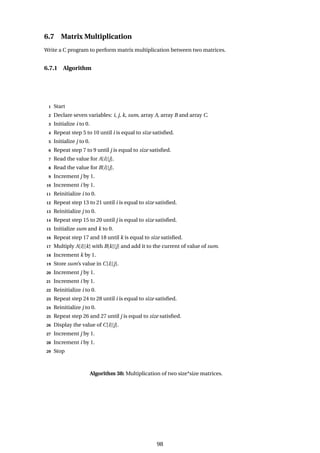 6.7 Matrix Multiplication
Write a C program to perform matrix multiplication between two matrices.
6.7.1 Algorithm
1 Start
2 Declare seven variables: i, j, k, sum, array A, array B and array C.
3 Initialize i to 0.
4 Repeat step 5 to 10 until i is equal to size satisfied.
5 Initialize j to 0.
6 Repeat step 7 to 9 until j is equal to size satisfied.
7 Read the value for A[i][j].
8 Read the value for B[i][j].
9 Increment j by 1.
10 Increment i by 1.
11 Reinitialize i to 0.
12 Repeat step 13 to 21 until i is equal to size satisfied.
13 Reinitialize j to 0.
14 Repeat step 15 to 20 until j is equal to size satisfied.
15 Initialize sum and k to 0.
16 Repeat step 17 and 18 until k is equal to size satisfied.
17 Multiply A[i][k] with B[k][j] and add it to the current of value of sum.
18 Increment k by 1.
19 Store sum’s value in C[i][j].
20 Increment j by 1.
21 Increment i by 1.
22 Reinitialize i to 0.
23 Repeat step 24 to 28 until i is equal to size satisfied.
24 Reinitialize j to 0.
25 Repeat step 26 and 27 until j is equal to size satisfied.
26 Display the value of C[i][j].
27 Increment j by 1.
28 Increment i by 1.
29 Stop
Algorithm 38: Multiplication of two size*size matrices.
98
 