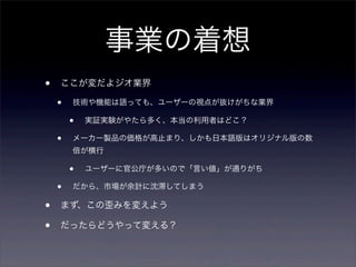 事業の着想
•

ここが変だよジオ業界

•

技術や機能は語っても、ユーザーの視点が抜けがちな業界

•
•

実証実験がやたら多く、本当の利用者はどこ？

メーカー製品の価格が高止まり、しかも日本語版はオリジナル版の数
倍が横行

•
•

•
•

ユーザーに官公庁が多いので「言い値」が通りがち

だから、市場が余計に沈滞してしまう

まず、この歪みを変えよう
だったらどうやって変える？

 