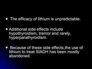 The efficacy of lithium is unpredictable.  Additional side effects include hypothyroidism, tremor and rarely, hyperparathyroidism. Because of these side effects,the use of lithium to treat SIADH has been mostly abandoned.   