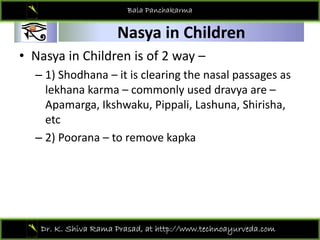 01
Bala Panchakarma
Nasya in Children
01 Nasya in Children 
• Nasya in Children is of 2 way –
– 1) Shodhana – it is clearing the nasal passages as 
lekhana karma – commonly used dravya are –
Apamarga Ikshwaku Pippali Lashuna Shirisha
Apamarga, Ikshwaku, Pippali, Lashuna, Shirisha, 
etc
2) Poorana to remove kapka
– 2) Poorana – to remove kapka
Dr. K. Shiva Rama Prasad, at http://www.technoayurveda.com/
 