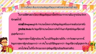 ในทางสถิติศาสตร์จะวิเคราะห์ข้อมูลเชิงคุณภาพโดยพิจารณาจากความถี่และฐานนิยมดังบท
นิยามต่อไปนี้
ความถี่(Frequency)คือจานวนครั้งของการเกิดข้อมูลข้อมูลหนึ่งและค่าของตัวแปรค่าหนึ่ง
ฐานนิยม(Mode)คือข้อมูลที่มีจานวนครั้งของการเกิดซ้ากันมากที่สุดหรือข้อมูลที่มีความถี่
สูงสุดที่มากกว่า1
ข้อมูลบางชุดอาจไม่มีฐานนิยมเช่นในกรณีที่ข้อมูลมีความถี่เป็น1เท่ากันหมดนอกจากนี้
ข้อมูลบางชุดอาจมีฐานนิยมมากกว่า1ค่าเช่นในกรณีที่มีข้อมูลมากกว่า1ข้อมูลที่มีความถี่สูงสุดเท่ากัน
อย่างไรก็ตามในที่นี้จะพิจารณาเฉพาะชุดข้อมูลที่มีฐานนิยมเพียงอย่างเดียว
 