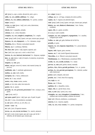 2
LÈXIC DEL TEXT A LÈXIC DEL TEXT B
ad: [prep.] a, cap a, contra, davant de, junt a, per a.
addo, -is, -ere, addidi, additum, 3 tr.: afegir.
adduco, -is, -ere, adduxi, adductum, 3 tr.: portar, conduir
atque: [conj.] i.
certus, -a, -um: [pron. i adj.] cert, certa; determinat,
determinada.
classis, -is, f.: esquadra, armada.
colonus, -i, m.: colon, llaurador.
compleo, -es, -ere, complevi, completum, 2 tr.: omplir.
cum: [prep.] amb; [conj.] quan; com que; encara que; perquè.
deposco, -is, -ere, depoposci, ―, 3 tr.: demanar, exigir.
Domitius, -ii, m.: Domici, nom propi masculí.
fiducia, -ae, f.: confiança, fidelitat.
hic, haec, hoc: [pron. i adj.] aquest, aquesta, açò.
huc: [adv.] ací, cap a ací; a això, a més d’això.
instruo, -is, -ere, instruxi, instructum 3 tr.: disposar, equipar.
ipse, -a, -um: [pron. i adj.] el mateix, la mateixa; en persona,
personalment.
magnus, -a, -um: gran.
minor, -us [gen. minoris]: menor, més menut (comp. de
parvus).
multitudo, -nis, f.: multitud, aglomeració.
multus, -a, -um: molt, molta.
navigium, -ii, n.: barca, embarcació.
navis, -is, f.: nau, vaixell.
noster, -tra, -trum: nostre, nostra.
omnis, -e: tot, tota; cada; tota mena de.
pastor, -is, m.: pastor.
procedo, -is, -ere, processi, processum 3 intr.: avançar, eixir,
partir.
-que: [conj. encl.] i.
qui, quae, quod: [pron. i adj.] que, qui, el qual, la qual.
res, rei, f.: cosa, circumstància; assumpte.
se, sui: [pron. refl.] es, se; ell, ella; a si.
secum = cum + se.
sic: [adv.] així, d’aquesta manera.
terreo, -es, -ere, terrui, territum, 2 tr.: aterrir, atemorir.
ut: [adv.] com; [conj.] quan; que; per a que, per tal de +
infinitiu; de tal manera que; encara que.
ac o atque: [conj.] i.
collega, -ae, m.: col·lega, company de càrrec polític.
copiae, -ae, f.: riquesa; [en plural] tropes.
cum: [prep.] amb; [conj.] quan; com que; encara que; perquè.
dimico, -as, -are, dimicavi, dimicatum, 1 intr.: lluitar,
combatre.
eques, -itis, m.: genet, cavaller.
et: [conj.] i; [adv.] també.
expugno, -as, -are, expugnavi, expugnatum, 1 tr.: assaltar,
conquerir per assalt.
Gallus, -a, -um: gal, gala; habitant de la Gàl·lia.
grandis, -e: gran.
impono, -is, -ere, imposui, impositum, 3 tr.: posar damunt,
imposar.
ingens, -ntis: ingent, gran, enorme.
manus, -us, f.: mà; (sentit figurat) destacament.
Marcellus, -i, m.: Marcel, nom propi masculí.
Mediolanum, -i, n.: Mediolanum, actualment Milà.
occido, -is, -ere, occidi, occisum, 3 tr.: matar.
parvus, -a, -um: petit, petita; menut, menuda.
perfero, -fers, -ferre, pertuli, perlatum, 3 irr., tr.: portar.
perimo, -is, -ere, peremi, peremptum, 3 tr.: destruir, acabar
amb, destrossar.
postea: [adv.] després, més tard.
praeda, -ae, f.: botí, fruit d’un saqueig.
rex, regis, m.: rei.
Roma, -ae, f.: Roma.
spolium, -ii, n.: despulles, restes.
stipes, -itis, m.: pal de fusta, tronc.
suus, -a, um: [adj. i pron.] seu, seua.
triumpho, -as, -are, triumphavi, triumphatum, 1 intr.:
celebrar una victòria militar, celebrar un triomf.
tum: [adv.] llavors, aleshores, a continuació.
umerus, -i, m.: muscle, espatla.
veho, -is, -ere, vexi, vectum, 3 tr.: portar, transportar.
 