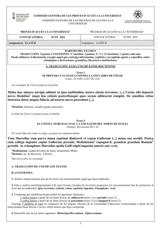 3
COMISSIÓ GESTORA DE LES PROVES D’ACCÉS A LA UNIVERSITAT
COMISIÓN GESTORA DE LAS PRUEBAS DE ACCESO A LA
UNIVERSIDAD
PROVES D’ACCÉS A LA UNIVERSITAT PRUEBAS DE ACCESO A LA UNIVERSIDAD
CONVOCATÒRIA: JUNY 2021 CONVOCATORIA: JUNIO 2021
Assignatura: LLATÍ II Asignatura: LATÍN II
BAREMO DEL EXAMEN
TRADUCCIÓN: 5 puntos. CUESTIONES: 1ª cuestión: 2 puntos; 2ª, 3ª y 4ª cuestiones: 1 punto cada una.
Puede utilizarse el diccionario, excepto aquel que contenga información, explícita y en capítulo aparte y específico, sobre
etimologías o derivaciones, gramática, literatura o instituciones.
A. TRADUCCIÓN. ELIJA UNO DE ESTOS DOS TEXTOS
Texto 1
SE PREPARA UNA FLOTA CONTRA LA ESCUADRA DE CÉSAR
(Caes., De bello civili I 56, 2-4)
Los enemigos de César preparan una flota.
Multa huc minora navigia addunt ut ipsa multitudine nostra classis terreatur. [...] Certas sibi deposcit
naves Domitius1
atque has colonis pastoribusque quos secum adduxerat complet. Sic omnibus rebus
instructa classe magna fiducia ad nostras naves procedunt [...].
1
Domitius: Domicio, nombre propio masculino.
La flota de César se prepara para la batalla.
Texto 2
EL CÓNSUL MARCELO ATACA A LOS GALOS DEL NORTE DE ITALIA
(Eutrop., Breviarium III 2, 6)
El cónsul Marcelo toma el cargo y prepara la campaña militar
Tum Marcellus cum parva manu equitum dimicavit et regem Gallorum [...] manu sua occidit. Postea
cum collega ingentes copias Gallorum peremit, Mediolanum1
expugnavit, grandem praedam Romam2
pertulit. Ac triumphans Marcellus spolia Galli stipiti imposita umeris suis vexit.
1
Mediolanum: ciudad del norte de Italia, actualmente Milán.
2
Romam: Ac. de dirección, ‘a Roma’.
Marcelo acaba su consulado.
A. TRADUCCIÓN DE UNO DE LOS TEXTOS
B. CUESTIONES:
1. Analice sintácticamente uno de los textos (no necesariamente aquel que haya traducido).
2. Elija y analice morfológicamente 4 de estas formas extraídas de los textos propuestos (no necesariamente han de pertenecer al
texto que ha traducido): ipsa, terreatur, colonis, rebus, equitum, ingentes, triumphans, vexit.
3. Componga por modificación preverbial los siguientes elementos:
3 verbos latinos a partir de las bases léxicas de adduxerat (texto 1) y/o pertulit (texto 2).
2 verbos latinos a partir de las bases léxicas de procedunt (texto 1) y/o expugnavit (texto 2).
Exponga 5 palabras en total en cualquiera de las lenguas oficiales de la Comunidad Valenciana evolucionadas a partir de las
mencionadas bases léxicas o de los verbos latinos que haya compuesto.
4. Desarrolle uno de los temas siguientes: Historiografía romana / Épica romana.
 