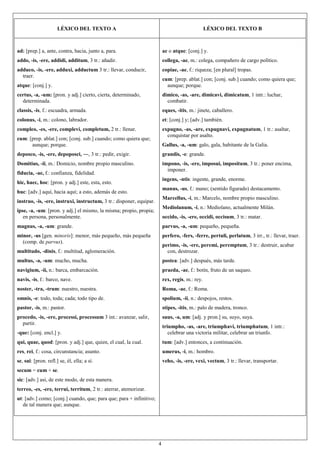 4
LÉXICO DEL TEXTO A LÉXICO DEL TEXTO B
ad: [prep.] a, ante, contra, hacia, junto a, para.
addo, -is, -ere, addidi, additum, 3 tr.: añadir.
adduco, -is, -ere, adduxi, adductum 3 tr.: llevar, conducir,
traer.
atque: [conj.] y.
certus, -a, -um: [pron. y adj.] cierto, cierta, determinado,
determinada.
classis, -is, f.: escuadra, armada.
colonus, -i, m.: colono, labrador.
compleo, -es, -ere, complevi, completum, 2 tr.: llenar.
cum: [prep. ablat.] con; [conj. sub.] cuando; como quiera que;
aunque; porque.
deposco, -is, -ere, depoposci, ―, 3 tr.: pedir, exigir.
Domitius, -ii, m.: Domicio, nombre propio masculino.
fiducia, -ae, f.: confianza, fidelidad.
hic, haec, hoc: [pron. y adj.] este, esta, esto.
huc: [adv.] aquí, hacia aquí; a esto, además de esto.
instruo, -is, -ere, instruxi, instructum, 3 tr.: disponer, equipar.
ipse, -a, -um: [pron. y adj.] el mismo, la misma; propio, propia;
en persona, personalmente.
magnus, -a, -um: grande.
minor, -us [gen. minoris]: menor, más pequeño, más pequeña
(comp. de parvus).
multitudo, -dinis, f.: multitud, aglomeración.
multus, -a, -um: mucho, mucha.
navigium, -ii, n.: barca, embarcación.
navis, -is, f.: barco, nave.
noster, -tra, -trum: nuestro, nuestra.
omnis, -e: todo, toda; cada; todo tipo de.
pastor, -is, m.: pastor.
procedo, -is, -ere, processi, processum 3 int.: avanzar, salir,
partir.
-que: [conj. encl.] y.
qui, quae, quod: [pron. y adj.] que, quien, el cual, la cual.
res, rei, f.: cosa, circunstancia; asunto.
se, sui: [pron. refl.] se, él, ella; a sí.
secum = cum + se.
sic: [adv.] así, de este modo, de esta manera.
terreo, -es, -ere, terrui, territum, 2 tr.: aterrar, atemorizar.
ut: [adv.] como; [conj.] cuando, que; para que; para + infinitivo;
de tal manera que; aunque.
ac o atque: [conj.] y.
collega, -ae, m.: colega, compañero de cargo político.
copiae, -ae, f.: riqueza; [en plural] tropas.
cum: [prep. ablat.] con; [conj. sub.] cuando; como quiera que;
aunque; porque.
dimico, -as, -are, dimicavi, dimicatum, 1 intr.: luchar,
combatir.
eques, -itis, m.: jinete, caballero.
et: [conj.] y; [adv.] también.
expugno, -as, -are, expugnavi, expugnatum, 1 tr.: asaltar,
conquistar por asalto.
Gallus, -a, -um: galo, gala, habitante de la Galia.
grandis, -e: grande.
impono, -is, -ere, imposui, impositum, 3 tr.: poner encima,
imponer.
ingens, -ntis: ingente, grande, enorme.
manus, -us, f.: mano; (sentido figurado) destacamento.
Marcellus, -i, m.: Marcelo, nombre propio masculino.
Mediolanum, -i, n.: Mediolano, actualmente Milán.
occido, -is, -ere, occidi, occisum, 3 tr.: matar.
parvus, -a, -um: pequeño, pequeña.
perfero, -fers, -ferre, pertuli, perlatum, 3 irr., tr.: llevar, traer.
perimo, -is, -ere, peremi, peremptum, 3 tr.: destruir, acabar
con, destrozar.
postea: [adv.] después, más tarde.
praeda, -ae, f.: botín, fruto de un saqueo.
rex, regis, m.: rey.
Roma, -ae, f.: Roma.
spolium, -ii, n.: despojos, restos.
stipes, -itis, m.: palo de madera, tronco.
suus, -a, um: [adj. y pron.] su, suyo, suya.
triumpho, -as, -are, triumphavi, triumphatum, 1 intr.:
celebrar una victoria militar, celebrar un triunfo.
tum: [adv.] entonces, a continuación.
umerus, -i, m.: hombro.
veho, -is, -ere, vexi, vectum, 3 tr.: llevar, transportar.
 