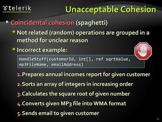 UUnnaacccceeppttaabbllee CCoohheessiioonn 
 CCooiinncciiddeennttaall ccoohheessiioonn ((ssppaagghheettttii)) 
NNoott rreellaatteedd ((rraannddoomm)) ooppeerraattiioonnss aarree ggrroouuppeedd iinn aa 
mmeetthhoodd ffoorr uunncclleeaarr rreeaassoonn 
IInnccoorrrreecctt eexxaammppllee:: 
11..PPrreeppaarreess aannnnuuaall iinnccoommeess rreeppoorrtt ffoorr ggiivveenn ccuussttoommeerr 
22..SSoorrttss aann aarrrraayy ooff iinntteeggeerrss iinn iinnccrreeaassiinngg oorrddeerr 
33..CCaallccuullaatteess tthhee ssqquuaarree rroooott ooff ggiivveenn nnuummbbeerr 
44..CCoonnvveerrttss ggiivveenn MMPP33 ffiillee iinnttoo WWMMAA ffoorrmmaatt 
55..SSeennddss eemmaaiill ttoo ggiivveenn ccuussttoommeerr 
17 
HHaannddlleeSSttuuffff((ccuussttoommeerrIIdd,, iinntt[[]],, rreeff ssqqrrttVVaalluuee,, 
mmpp33FFiilleeNNaammee,, eemmaaiillAAddddrreessss)) 
 