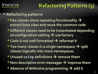 RRaaffaaccttoorriinngg PPaatttteerrnnss ((55)) 
 RReeffaaccttoorriinngg ppaatttteerrnnss 
FFeeww ccllaasssseess sshhaarree rreeppeeaattiinngg ffuunnccttiioonnaalliittyy  
eexxttrraacctt bbaassee ccllaassss aanndd rreeuussee tthhee ccoommmmoonn ccooddee 
DDiiffffeerreenntt ccllaasssseess nneeeedd ttoo bbee iinnssttaannttiiaatteedd ddeeppeennddiinngg 
oonn ccoonnffiigguurraattiioonn sseettttiinngg  uussee ffaaccttoorryy 
CCooddee iiss nnoott wweellll ffoorrmmaatttteedd  rreeffoorrmmaatt iitt 
TToooo mmaannyy ccllaasssseess iinn aa ssiinnggllee nnaammeessppaaccee  sspplliitt 
ccllaasssseess llooggiiccaallllyy iinnttoo mmoorree nnaammeessppaacceess 
UUnnuusseedd uussiinngg ddeeffiinniittiioonnss  rreemmoovvee tthheemm 
NNoonn--ddeessccrriippttiivvee eerrrroorr mmeessssaaggeess  iimmpprroovvee tthheemm 
AAbbsseennccee ooff ddeeffeennssiivvee pprrooggrraammmmiinngg  aadddd iitt 
87 
 