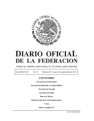 Tomo DCCXLIV No. 14 México, D.F., lunes 21 de septiembre de 2015
CONTENIDO
Secretaría de Gobernación
Secretaría de Hacienda y Crédito Público
Secretaría de Energía
Secretaría de Salud
Banco de México
Instituto Federal de Telecomunicaciones
Avisos
Indice en página 111
$17.00 EJEMPLAR
 
