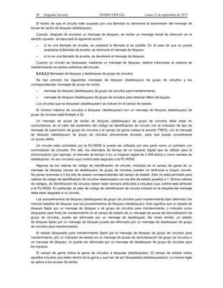 48 (Segunda Sección) DIARIO OFICIAL Lunes 21 de septiembre de 2015
El hecho de que el circuito esté ocupado por una llamada no demorará la transmisión del mensaje de
acuse de recibo de bloqueo (desbloqueo).
Cuando, después de enviarse un mensaje de bloqueo, se recibe un mensaje inicial de dirección en el
sentido opuesto, se ejecutará la siguiente acción:
– si es una llamada de prueba, se aceptará la llamada si es posible. En el caso de que no pueda
aceptarse la llamada de prueba, se retornará el mensaje de bloqueo;
– si no es una llamada de prueba, se devolverá el mensaje de bloqueo.
Cuando un circuito es bloqueado mediante un mensaje de bloqueo, deberá informarse al sistema de
mantenimiento en ambos extremos del circuito.
8.2.9.2.2 Mensajes de bloqueo y desbloqueo de grupo de circuitos
Se han previsto los siguientes mensajes de bloqueo (desbloqueo) de grupo de circuitos y los
correspondientes mensajes de acuse de recibo:
– mensaje de bloqueo (desbloqueo) de grupo de circuitos para mantenimiento;
– mensaje de bloqueo (desbloqueo) de grupo de circuitos para detectar fallos del equipo.
Los circuitos que se bloquean (desbloquean) se indican en el campo de estado.
El número máximo de circuitos a bloquear (desbloquear) con un mensaje de bloqueo (desbloqueo) de
grupo de circuitos está limitado a 32.
Un mensaje de acuse de recibo de bloqueo (desbloqueo) de grupo de circuitos debe estar en
concordancia, en el valor del parámetro del código de identificación de circuito con el indicador de tipo de
mensaje de supervisión de grupo de circuitos y el campo de gama (véase la sección TRES), con el mensaje
de bloqueo (desbloqueo) de grupo de circuitos previamente enviado, para que pueda considerarse
un acuse válido.
Un circuito está controlado por la PU-RDSI si puede ser utilizado por esa parte como un portador con
conmutación de circuitos. Por ello, los intervalos de tiempo de un trayecto digital que se utilizan para la
sincronización (por ejemplo, el intervalo de tiempo 0 en un trayecto digital de 2 048 kbit/s) o como canales de
señalización, no son circuitos cuyo control esté asignado a la PU-RDSI.
Algunos de los valores de código de identificación de circuito, incluidos en el campo de gama de un
mensaje de bloqueo (acuse de desbloqueo) de grupo de circuitos pueden no atribuirse a ningún circuito.
Se ponen entonces a 0 los bits de estado correspondientes del campo de estado. Esto no está permitido para
valores de código de identificación de circuitos relacionados con los bits de estado puestos a 1. Dichos valores
de códigos, de identificación de circuitos deben estar siempre atribuidos a circuitos cuyo control está atribuido
a la PU-RDSI. En particular, el valor de código de identificación de circuito incluido en la etiqueta del mensaje
debe estar asignado a un circuito.
Los procedimientos de bloqueo (desbloqueo) de grupo de circuitos para mantenimiento fijan (eliminan) los
mismos estados de bloqueo que los procedimientos de bloqueo (desbloqueo). Esto significa que un estado de
bloqueo fijado por un mensaje de bloqueo o de grupo de circuitos para mantenimiento, o indicado como
bloqueado para fines de mantenimiento en el campo de estado de un mensaje de acuse de reinicialización de
grupo de circuitos, puede ser eliminado por un mensaje de desbloqueo. De modo similar, un estado
de bloqueo fijado por un mensaje de bloqueo puede ser eliminado por un mensaje de desbloqueo de grupo
de circuitos para mantenimiento.
El estado bloqueado para mantenimiento fijado por el mensaje de bloqueo de grupo de circuitos para
mantenimiento, por un indicador de estado en un mensaje de acuse de reinicialización de grupo de circuitos o
un mensaje de bloqueo, no puede ser eliminado por un mensaje de desbloqueo de grupo de circuitos para
los equipos.
El campo de gama indica la gama de circuitos a bloquear (desbloquear). El campo de estado indica
aquellos circuitos que están dentro de la gama y que han de ser bloqueados (desbloqueados). La misma regla
se aplica a los acuses de recibo.
 