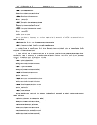 Lunes 21 de septiembre de 2015 DIARIO OFICIAL (Segunda Sección) 83
9.4.4.3 Llamada en espera
(Este punto no es aplicable al interfaz).
9.4.4.4 Grupo cerrado de usuarios
No hay interacción.
9.4.4.5 Marcación directa de extensiones
(Este punto no es aplicable al interfaz).
9.4.4.6 Información de usuario a usuario
No hay interacción.
9.4.4.7 Otros servicios
No hay interacciones conocidas con servicios suplementarios aplicables al interfaz internacional distintos
de los indicados.
9.4.5 Interacción de RILL con otros servicios suplementarios
9.4.5.1 Presentación de la identificación de la línea llamante
La restricción de la identificación de la línea llamante tendrá prioridad sobre la presentación de la
identificación de la línea llamante.
El único caso en que un usuario abonado al servicio de presentación de línea llamante puede tener
precedencia sobre la restricción de la identificación de la línea llamante, es cuando dicho usuario posee la
categoría invalidatoria. Esto es una opción nacional.
9.4.5.2 Reenvío de llamada
(Este punto no es aplicable al interfaz).
9.4.5.3 Espera de llamada
(Este punto no es aplicable al interfaz).
9.4.5.4 Grupo cerrado de usuarios
No hay interacción.
9.4.5.5 Marcación directa de extensiones
(Este punto no es aplicable al interfaz).
9.4.5.6 Información de usuario a usuario
No hay interacción.
9.4.5.7 Otros servicios
No hay interacciones conocidas con servicios suplementarios aplicables al interfaz internacional distintos
de los indicados.
9.5 Marcación directa de extensiones (MDE)
(Este punto no es aplicable al interfaz).
9.6 Servicios de reenvío de llamada
(Este punto no es aplicable al interfaz).
9.7 Tabla de periodos de temporización
(Este punto no es aplicable al interfaz).
 