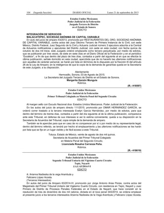 104 (Segunda Sección) DIARIO OFICIAL Lunes 21 de septiembre de 2015
Estados Unidos Mexicanos
Poder Judicial de la Federación
Juzgado Tercero de Distrito
en el Estado de Sonora
EDICTO
INTEGRACIÓN DE SERVICIOS
MALACATEPEC, SOCIEDAD ANÓNIMA DE CAPITAL VARIABLE
En auto del juicio de amparo 43/2013, promovido por RESTAURANTES DEL ORO, SOCIEDAD ANÓNIMA
DE CAPITAL VARIABLE, contra actos del Juez Décimo Tercero de Primera Instancia de lo Civil, con sede
México, Distrito Federal, Juez Segundo de lo Civil y Actuaria Judicial número 3 ejecutora adscrita a la Central
de Actuarios notificadores y ejecutores del Distrito Judicial, con sede en esta ciudad; con fecha quince de
octubre de dos mil trece, este Juzgado ordenó emplazarla como tercero perjudicada, por medio de edictos,
que se publicarán por tres veces, de siete en siete días en el Diario Oficial de la Federación y en el periódico
“Excélsior”, a fin de que dentro del plazo de tres días, contados a partir del siguiente al en que se efectúe la
última publicación, señale domicilio en esta ciudad, apercibida que de no hacerlo las ulteriores notificaciones
aún aquellas de carácter personal, se harán por lista en términos de lo dispuesto por la fracción III del artículo
26 de la Ley de Amparo; en la inteligencia de que la copia de la demanda de garantías queda en la Secretaría
de este Juzgado, a su disposición.
Atentamente
Hermosillo, Sonora, 03 de Agosto de 2015.
La Secretaria del Juzgado Tercero de Distrito en el Estado de Sonora.
Margarita Garzón Munguía
Rúbrica.
(R.- 418597)
Estados Unidos Mexicanos
Poder Judicial de la Federación
Primer Tribunal Colegiado en Materia Penal del Segundo Circuito
EDICTO
Al margen sello con Escudo Nacional dice: Estados Unidos Mexicanos. Poder Judicial de la Federación.
En los autos del juicio de amparo directo 111/2015, promovido por OMAR HERNÁNDEZ GARCÍA, se
ordenó correr traslado a la tercera interesada Evelyn García Hernández, por medio de edictos, para que
dentro del término de treinta días, contados a partir del día siguiente al de la última publicación, comparezca
ante este Tribunal, en defensa de sus intereses si así lo estima conveniente; queda a su disposición en la
Secretaría de Acuerdos del Tribunal, copia simple de la demanda de amparo.
También se le apercibe para que en caso de no comparecer por sí o por medio de su representante legal,
dentro del término referido, se tendrá por hecho el emplazamiento y las ulteriores notificaciones se les harán
por lista que se fije en un lugar visible y de fácil acceso a este Tribunal.
Toluca, Estado de México, veinte de agosto de dos mil quince.
Secretaria de Acuerdos del Primer Tribunal Colegiado
en Materia Penal del Segundo Circuito.
Licenciada Rosalva Carranza Peña.
Rúbrica.
(R.- 418619)
Estados Unidos Mexicanos
Poder Judicial de la Federación
Segundo Tribunal Unitario del Vigésimo Cuarto Circuito
Tepic, Nayarit
J.A.I. 63/2014-VI
EDICTO
A: Arianna Nadieska de la vega Arambula y
Feliciano López Acosta.
(Terceros Interesados)
En autos del juicio de Amparo 63/2014-VI, promovido por Jorge Antonio Arias Flores, contra actos del
Magistrado del Primer Tribunal Unitario del Vigésimo Cuarto Circuito, con residencia en Tepic, Nayarit y Juez
Primero de Distrito de Procesos Penales Federales en el Estado de Nayarit, que hace consistir en la
resolución de tres de diciembre de dos mil catorce, dictada en el toca penal 344/2014; se ordena emplazar
al presente juicio a los terceros interesados Arianna Nadieska de la Vega Arambula y Feliciano López Acosta,
 