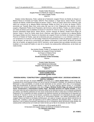 Lunes 21 de septiembre de 2015 DIARIO OFICIAL (Segunda Sección) 117
Estados Unidos Mexicanos
Juzgado Primero de Distrito de Amparo en Materia Penal
San Andrés Cholula, Puebla
EDICTO
Estados Unidos Mexicanos. Poder Judicial de la Federación Juzgado Primero de Distrito de Amparo en
Materia Penal en el Estado de Puebla. EDICTO. Para emplazar a: Ángel García, Isidoro Rincón, Carmen
Vázquez de Salinas, Amelia Emma Rojas de Herrera, Carlos J. Arruti y/o Carlos Jesús Arruti y Ramírez, este
último por conducto de su albacea Bertha Domínguez Robles de Arruti. En el juicio de amparo 3/2015,
promovido por Teodulfo Meza Coto contra actos del Juez de lo Civil, Diligenciario Non adscrito a dicho
juzgado y Registrador Público de la Propiedad y del Comercio, todos de Atlixco, Puebla, se ordenó emplazar
por medio de edictos como lo establece el artículo 27, fracción III, inciso b), de la Ley de Amparo en vigor a los
terceros interesados Ángel García, Isidoro Rincón, Carmen Vázquez de Salinas, Amelia Emma Rojas de
Herrera, Carlos J. Arruti y/o Carlos Jesús Arruti y Ramírez, este último por conducto de su albacea Bertha
Domínguez Robles de Arruti. Queda en la Secretaría del Juzgado Primero de Distrito de Amparo en Materia
Penal en el Estado de Puebla, copia de la demanda para que comparezcan si a sus intereses conviniere, y
con fundamento en el artículo 315 del Código Federal de Procedimientos Civiles de aplicación supletoria a la
Ley de Amparo, se hace de su conocimiento que deberán comparecer a juicio dentro del término de treinta
días, de no hacerlo, se seguirá el juicio 3/2015; asimismo, se les requiere para que señalen domicilio en esta
localidad o en la ciudad de Puebla, en caso de no hacerlo, las subsecuentes notificaciones, se les harán por
medio de lista.
Atentamente.
San Andrés Cholula, Puebla, 21 de Agosto de 2015.
El Secretario del Juzgado Primero de Distrito
de Amparo en Materia Penal
en el Estado de Puebla.
Arnulfo Eduardo Toribio Fernández.
Rúbrica.
(R.- 418959)
Estados Unidos Mexicanos
Poder Judicial de la Federación
Juzgado Octavo de Distrito en el Estado
Uruapan, Mich.
EDICTO
TERCEROS INTERESADOS
HUGO GUDIÑO VEGA
ABRAHAM GUDIÑO VEGA
Y
PERSONA MORAL “CONSTRUCTORA Y URBANIZADORA GUDIÑO VEGA”, SOCIEDAD ANÓNIMA DE
CAPITAL VARIABLE.
En los autos del juicio de amparo 635/2013, promovido por J. Jesús Avalos Ibarra, contra actos de la
Presidenta de la Junta Especial número uno de la Local de Conciliación y Arbitraje, con residencia en Morelia,
Michoacán y otras autoridades, en donde el acto reclamado se hizo consistir, entre otros, en la tramitación
ilegal del procedimiento de ejecución llevado a cabo en el juicio ordinario laboral número J-I 1215/2008,
teniéndose como terceros interesados entre otros a Hugo y Abraham Gudiño Vega, así como a la persona
moral “Constructora y Urbanizadora Gudiño Vega”, Sociedad Anónima de Capital Variable, y otros;
ahora bien toda vez que se desconoce el domicilio actual de los referidos terceros, se ha ordenado emplazarla
por edictos, que deberán publicarse por tres veces consecutivas de siete en siete días en el Diario Oficial de la
Federación y en un periódico de mayor circulación de cobertura nacional, de conformidad con lo dispuesto por
el artículo 27, fracción II, de la Ley de Amparo, quedando a su disposición en la Secretaría de este juzgado
copias simples de la demanda, se le hace de su conocimiento también, que deberá presentarse ante el
Juzgado Octavo de Distrito en el Estado de Michoacán, con sede en Uruapan, para que dentro del término de
treinta días, contados a partir del siguiente al de la última publicación del presente edicto, a deducir sus
derechos, si así lo estima conveniente, apercibida que de no comparecer dentro del término antes aludido, las
subsecuentes notificaciones se le harán por medio de lista que se fije en los estrados de este Tribunal.
Uruapan, Michoacán, a 20 de agosto de 2015.
El Secretario del Juzgado Octavo de Distrito en el Estado de Michoacán.
Lic. Eduardo López Razo.
Rúbrica.
(R.- 418961)
 