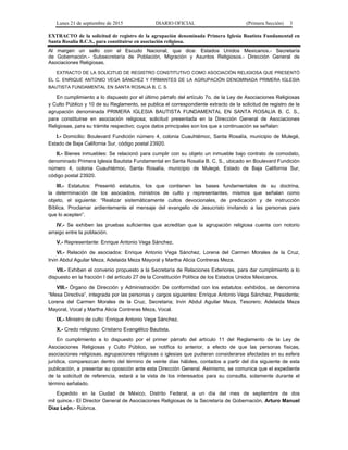 Lunes 21 de septiembre de 2015 DIARIO OFICIAL (Primera Sección) 3
EXTRACTO de la solicitud de registro de la agrupación denominada Primera Iglesia Bautista Fundamental en
Santa Rosalía B.C.S., para constituirse en asociación religiosa.
Al margen un sello con el Escudo Nacional, que dice: Estados Unidos Mexicanos.- Secretaría
de Gobernación.- Subsecretaría de Población, Migración y Asuntos Religiosos.- Dirección General de
Asociaciones Religiosas.
EXTRACTO DE LA SOLICITUD DE REGISTRO CONSTITUTIVO COMO ASOCIACIÓN RELIGIOSA QUE PRESENTÓ
EL C. ENRIQUE ANTONIO VEGA SÁNCHEZ Y FIRMANTES DE LA AGRUPACIÓN DENOMINADA PRIMERA IGLESIA
BAUTISTA FUNDAMENTAL EN SANTA ROSALIA B. C. S.
En cumplimiento a lo dispuesto por el último párrafo del artículo 7o. de la Ley de Asociaciones Religiosas
y Culto Público y 10 de su Reglamento, se publica el correspondiente extracto de la solicitud de registro de la
agrupación denominada PRIMERA IGLESIA BAUTISTA FUNDAMENTAL EN SANTA ROSALIA B. C. S.,
para constituirse en asociación religiosa; solicitud presentada en la Dirección General de Asociaciones
Religiosas, para su trámite respectivo; cuyos datos principales son los que a continuación se señalan:
I.- Domicilio: Boulevard Fundición número 4, colonia Cuauhtémoc, Santa Rosalía, municipio de Mulegé,
Estado de Baja California Sur, código postal 23920.
II.- Bienes inmuebles: Se relacionó para cumplir con su objeto un inmueble bajo contrato de comodato,
denominado Primera Iglesia Bautista Fundamental en Santa Rosalía B. C. S., ubicado en Boulevard Fundición
número 4, colonia Cuauhtémoc, Santa Rosalía, municipio de Mulegé, Estado de Baja California Sur,
código postal 23920.
III.- Estatutos: Presentó estatutos, los que contienen las bases fundamentales de su doctrina,
la determinación de los asociados, ministros de culto y representantes, mismos que señalan como
objeto, el siguiente: “Realizar sistemáticamente cultos devocionales, de predicación y de instrucción
Bíblica. Proclamar ardientemente el mensaje del evangelio de Jesucristo invitando a las personas para
que lo acepten”.
IV.- Se exhiben las pruebas suficientes que acreditan que la agrupación religiosa cuenta con notorio
arraigo entre la población.
V.- Representante: Enrique Antonio Vega Sánchez.
VI.- Relación de asociados: Enrique Antonio Vega Sánchez, Lorena del Carmen Morales de la Cruz,
Irvin Abdul Aguilar Meza, Adelaida Meza Mayoral y Martha Alicia Contreras Meza.
VII.- Exhiben el convenio propuesto a la Secretaría de Relaciones Exteriores, para dar cumplimiento a lo
dispuesto en la fracción I del artículo 27 de la Constitución Política de los Estados Unidos Mexicanos.
VIII.- Órgano de Dirección y Administración: De conformidad con los estatutos exhibidos, se denomina
“Mesa Directiva”, integrada por las personas y cargos siguientes: Enrique Antonio Vega Sánchez, Presidente;
Lorena del Carmen Morales de la Cruz, Secretaria; Irvin Abdul Aguilar Meza, Tesorero; Adelaida Meza
Mayoral, Vocal y Martha Alicia Contreras Meza, Vocal.
IX.- Ministro de culto: Enrique Antonio Vega Sánchez.
X.- Credo religioso: Cristiano Evangélico Bautista.
En cumplimiento a lo dispuesto por el primer párrafo del artículo 11 del Reglamento de la Ley de
Asociaciones Religiosas y Culto Público, se notifica lo anterior, a efecto de que las personas físicas,
asociaciones religiosas, agrupaciones religiosas o iglesias que pudieran considerarse afectadas en su esfera
jurídica, comparezcan dentro del término de veinte días hábiles, contados a partir del día siguiente de esta
publicación, a presentar su oposición ante esta Dirección General. Asimismo, se comunica que el expediente
de la solicitud de referencia, estará a la vista de los interesados para su consulta, solamente durante el
término señalado.
Expedido en la Ciudad de México, Distrito Federal, a un día del mes de septiembre de dos
mil quince.- El Director General de Asociaciones Religiosas de la Secretaría de Gobernación, Arturo Manuel
Díaz León.- Rúbrica.
 