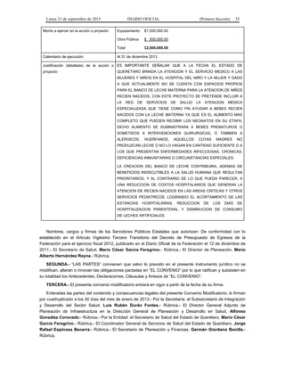 Lunes 21 de septiembre de 2015 DIARIO OFICIAL (Primera Sección) 35
Monto a ejercer en la acción o proyecto: Equipamiento $1,500,000.00
Obra Pública $ 500,000.00
Total $2,000,000.00
Calendario de ejecución: Al 31 de diciembre 2013
Justificación (detallada) de la acción o
proyecto:
ES IMPORTANTE SEÑALAR QUE A LA FECHA EL ESTADO DE
QUERETARO BRINDA LA ATENCION Y EL SERVICIO MEDICO A LAS
MUJERES Y NIÑOS EN EL HOSPITAL DEL NIÑO Y LA MUJER Y DADO
A QUE ACTUALMENTE NO SE CUENTA CON ESPACIOS PROPIOS
PARA EL BANCO DE LECHE MATERNA PARA LA ATENCION DE NIÑOS
RECIEN NACIDOS, CON ESTE PROYECTO SE PRETENDE INCLUIR A
LA RED DE SERVICIOS DE SALUD LA ATENCION MEDICA
ESPECIALIZADA QUE TIENE COMO FIN AYUDAR A BEBES RECIEN
NACIDOS CON LA LECHE MATERNA YA QUE ES EL ALIMENTO MAS
COMPLETO QUE PUEDEN RECIBIR LOS NEONATOS EN SU ETAPA,
DICHO ALIMENTO SE SUMINISTRARA A BEBES PREMATUROS O
SOMETIDOS A INTERVENCIONES QUIRURGICAS, O TAMBIEN A
ALERGICOS, HUERFANOS, AQUELLOS CUYAS MADRES NO
PRODUZCAN LECHE O NO LO HAGAN EN CANTIDAD SUFICIENTE O A
LOS QUE PRESENTAN ENFERMEDADES INFECCIOSAS, CRONICAS,
DEFICIENCIAS INMUNITARIAS O CIRCUNSTANCIAS ESPECIALES.
LA CREACION DEL BANCO DE LECHE CONTRIBUIRA, ADEMAS DE
BENEFICIOS INDISCUTIBLES A LA SALUD HUMANA QUE RESULTAN
PRIORITARIOS, Y AL CONTRARIO DE LO QUE PUEDA PARECER, A
UNA REDUCCION DE COSTOS HOSPITALARIOS QUE GENERAN LA
ATENCION DE RECIEN NACIDOS EN LAS AREAS CRITICAS Y OTROS
SERVICIOS PEDIATRICOS, LOGRANDO EL ACORTAMIENTO DE LAS
ESTANCIAS HOSPITALARIAS, REDUCCION DE LOS DIAS DE
HOSPITALIZACION PARENTERAL Y DISMINUCION DE CONSUMO
DE LECHES ARTIFICIALES.
Nombres, cargos y firmas de los Servidores Públicos Estatales que autorizan: De conformidad con lo
establecido en el Artículo Vigésimo Tercero Transitorio del Decreto de Presupuesto de Egresos de la
Federación para el ejercicio fiscal 2012, publicado en el Diario Oficial de la Federación el 12 de diciembre de
2011.- El Secretario de Salud, Mario César García Feregrino.- Rúbrica.- El Director de Planeación, Mario
Alberto Hernández Reyna.- Rúbrica.
SEGUNDA.- “LAS PARTES” convienen que salvo lo previsto en el presente instrumento jurídico no se
modifican, alteran o innovan las obligaciones pactadas en “EL CONVENIO” por lo que ratifican y subsisten en
su totalidad los Antecedentes, Declaraciones, Cláusulas y Anexos de “EL CONVENIO”.
TERCERA.- El presente convenio modificatorio entrará en vigor a partir de la fecha de su firma.
Enteradas las partes del contenido y consecuencias legales del presente Convenio Modificatorio, lo firman
por cuadruplicado a los 30 días del mes de enero de 2013.- Por la Secretaría: el Subsecretario de Integración
y Desarrollo del Sector Salud, Luis Rubén Durán Fontes.- Rúbrica.- El Director General Adjunto de
Planeación de Infraestructura en la Dirección General de Planeación y Desarrollo en Salud, Alfonso
González Coronado.- Rúbrica.- Por la Entidad: el Secretario de Salud del Estado de Querétaro, Mario César
García Feregrino.- Rúbrica.- El Coordinador General de Servicios de Salud del Estado de Querétaro, Jorge
Rafael Espinosa Becerra.- Rúbrica.- El Secretario de Planeación y Finanzas, Germán Giordano Bonilla.-
Rúbrica.
 