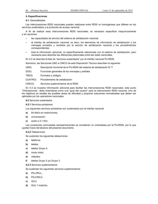 46 (Primera Sección) DIARIO OFICIAL Lunes 21 de septiembre de 2015
4. Especificaciones
4.1. Generalidades
Las interconexiones RDSI nacionales pueden realizarse entre RDSI no homogéneas que difieren en los
servicios sustentados y el protocolo de acceso nacional.
A fin de realizar esas interconexiones RDSI nacionales, es necesario especificar inequívocamente
y sin opciones:
– las capacidades de servicio del sistema de señalización nacional;
– el interfaz de señalización nacional, es decir, los elementos de información de señalización y los
mensajes enviados y recibidos por la sección de señalización nacional y los procedimientos
correspondientes;
– toda la información adicional, no específicamente relacionada con el sistema de señalización, pero
necesaria para absorber las diferencias potenciales entre las redes nacionales.
En 4.2 se describe la lista de “servicios sustentados” por el interfaz nacional PU-RDSI.
Asimismo, las Secciones UNO a CINCO de esta Disposición Técnica describen lo siguiente:
UNO) Descripción funcional de la PU-RDSI del sistema de señalización N.°7
DOS) Funciones generales de los mensajes y señales
TRES) Formatos y códigos
CUATRO) Procedimiento de señalización
CINCO) Servicios suplementarios de la RDSI
En 4.3 se muestra información adicional para facilitar las interconexiones RDSI nacionales; este punto
“Orientaciones”, debe entenderse como una “guía del usuario” para la interconexión RDSI nacional. Uno de
los objetivos es resaltar las posibles áreas de dificultad y proponer soluciones normalizadas que deben ser
aplicadas por los operadores nacionales.
4.2 Servicios sustentados
4.2.1 Servicios portadores
Los siguientes servicios portadores son sustentados por el interfaz nacional:
a) 64 kbit/s sin restricciones;
b) conversación;
c) audio a 3,1 kHz.
Las conexiones conmutadas semipermanentes se consideran no controladas por la PU-RDSI, por lo que
quedan fuera del alcance del presente documento.
4.2.2 Teleservicios
Se sustentan los siguientes teleservicios:
a) telefonía;
b) teletex;
c) telefax Grupo 4;
d) modo mixto;
e) videotex;
f) telefax Grupo 2 y/o Grupo 3
4.2.3 Servicios suplementarios
Se sustentan los siguientes servicios suplementarios:
a) PILL/RILL;
b) PILC/RILC;
c) GCU;
d) SUU 1 implícito.
 