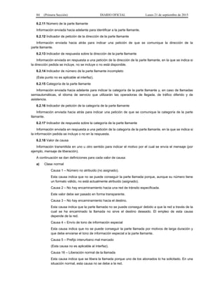 84 (Primera Sección) DIARIO OFICIAL Lunes 21 de septiembre de 2015
6.2.11 Número de la parte llamante
Información enviada hacia adelante para identificar a la parte llamante.
6.2.12 Indicador de petición de la dirección de la parte llamante
Información enviada hacia atrás para indicar una petición de que se comunique la dirección de la
parte llamante.
6.2.13 Indicador de respuesta sobre la dirección de la parte llamante
Información enviada en respuesta a una petición de la dirección de la parte llamante, en la que se indica si
la dirección pedida se incluye, no se incluye o no está disponible.
6.2.14 Indicador de número de la parte llamante incompleto
(Este punto no es aplicable al interfaz).
6.2.15 Categoría de la parte llamante
Información enviada hacia adelante para indicar la categoría de la parte llamante y, en caso de llamadas
semiautomáticas, el idioma de servicio que utilizarán las operadoras de llegada, de tráfico diferido y de
asistencia.
6.2.16 Indicador de petición de la categoría de la parte llamante
Información enviada hacia atrás para indicar una petición de que se comunique la categoría de la parte
llamante.
6.2.17 Indicador de respuesta sobre la categoría de la parte llamante
Información enviada en respuesta a una petición de la categoría de la parte llamante, en la que se indica si
la información pedida se incluye o no en la respuesta.
6.2.18 Valor de causa
Información transmitida en uno u otro sentido para indicar el motivo por el cual se envía el mensaje (por
ejemplo, mensaje de liberación).
A continuación se dan definiciones para cada valor de causa:
a) Clase normal
Causa 1 – Número no atribuido (no asignado).
Esta causa indica que no se puede conseguir la parte llamada porque, aunque su número tiene
un formato válido, no está actualmente atribuido (asignado).
Causa 2 – No hay encaminamiento hacia una red de tránsito especificada.
Este valor debe ser pasado en forma transparente.
Causa 3 – No hay encaminamiento hacia el destino.
Esta causa indica que la parte llamada no se puede conseguir debido a que la red a través de la
cual se ha encaminado la llamada no sirve el destino deseado. El empleo de esta causa
depende de la red.
Causa 4 – Envío de tono de información especial
Esta causa indica que no se puede conseguir la parte llamada por motivos de larga duración y
que debe enviarse el tono de información especial a la parte llamante.
Causa 5 – Prefijo interurbano mal marcado
(Esta causa no es aplicable al interfaz).
Causa 16 – Liberación normal de la llamada
Esta causa indica que se libera la llamada porque uno de los abonados lo ha solicitado. En una
situación normal, esta causa no se debe a la red.
 