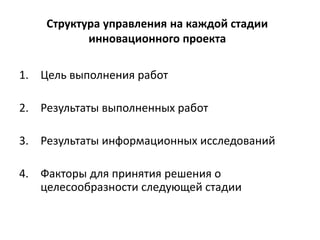 Структура управления на каждой стадии
инновационного проекта
1. Цель выполнения работ
2. Результаты выполненных работ
3. Результаты информационных исследований
4. Факторы для принятия решения о
целесообразности следующей стадии
 