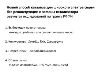 Новый способ катализа для широкого спектра сырья
без реконструкции и замены катализатора -
результат исследований по гранту РФФИ
1. Выбор идеи нового товара
моющие средства или синтетические масла
2. Конкуренты: Лукойл, ТНК, Славнефть
3. Потребители: любой транспорт
4. Объем рынка
только автомобили 100 тыс. тонн в год
 
