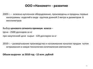 46
ООО «Наномет» - развитие
2009 г. – освоено купленное оборудование, произведены и проданы первые
килограммы изделий в виде прутков длиной 2 метра и диаметром 6
миллиметров
Выбор ценового сегмента премиум класса –
Цена - 2500 долларов за кг
при закупочной цене сырья - 120 долларов за кг
2010 г. – развертывание производства и налаживание каналов продаж путем
встраивания в новую технологию изготовления имплантов
Объем выручки за 2010 год - 12 млн. рублей
 