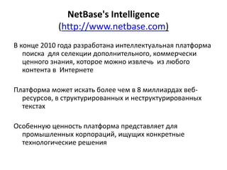 NetBase's Intelligence
(http://www.netbase.com)
В конце 2010 года разработана интеллектуальная платформа
поиска для селекции дополнительного, коммерчески
ценного знания, которое можно извлечь из любого
контента в Интернете
Платформа может искать более чем в 8 миллиардах веб-
ресурсов, в структурированных и неструктурированных
текстах
Особенную ценность платформа представляет для
промышленных корпораций, ищущих конкретные
технологические решения
 