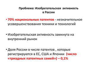 Проблема: Изобретательская активность
в России
• 70% национальных патентов - незначительное
усовершенствования техники и технологий
• Изобретательская активность замкнута на
внутренний рынок
• Доля России в числе патентов , которые
регистрируются в ЕС, США и Японии (число
«триадных патентных семей») – 0,1%
 