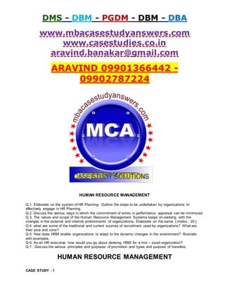 DMS - DBM - PGDM - DBM - DBA
www.mbacasestudyanswers.com
www.casestudies.co.in
aravind.banakar@gmail.com
ARAVIND 09901366442 -
09902787224
HUMAN RESOURCE MANAGEMENT
Q.1. Elaborate on the system of HR Planning. Outline the steps to be undertaken by organizations to
effectively engage in HR Planning.
Q.2. Discuss the various ways in which the commitment of errors in performance appraisal can be minimized.
Q.3. The nature and scope of the Human Resource Management Systems keeps on evolving with the
changes in the external and internal environments of organizations. Elaborate on the same. { marks : 20 }
Q.4. what are some of the traditional and current sources of recruitment used by organizations? What are
their pros and cons?
Q.5. How does HRM enable organizations to adapt to the dynamic changes in the environment? Illustrate
with examples.
Q.6. As an HR executive, how would you go about devising HRIS for a mid – sized organization?
Q 7 . Discuss the various principles and purposes of promotion and types and purpose of transfers.
HUMAN RESOURCE MANAGEMENT
CASE STUDY : 1
 